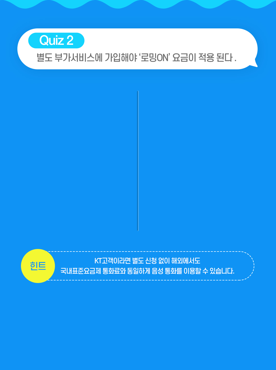 QUIZ 2. 별도 부가서비스에 가입해야 '로밍ON' 요금이 적용 된다. 힌트 - KT고객이라면 별도 신청 없이 해외에서도 국내표준요금제 통화료와 동일하게 음성 통화를 이용할 수 있습니다.