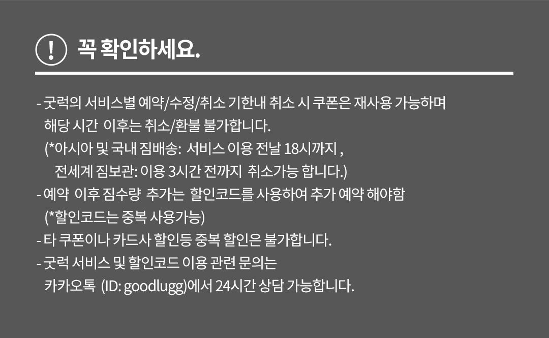 꼭 확인하세요. - 굿럭의 서비스별 예약/수정/취소 기한내 취소 시 쿠폰은 재사용 가능하며 해당 시간 이후는 취소/환불 불가합니다. (*아시아 및 국내 짐배송: 서비스 이용 전날 18시까지 , 전세계 짐보관: 이용 3시간 전까지 취소가능 합니다.) - 예약 이후 짐수량 추가는 할인코드를 사용하여 추가 예약 해야함 (*할인코드는 중복 사용가능) - 타 쿠폰이나 카드사 할인등 중복 할인은 불가합니다. - 굿럭 서비스 및 할인코드 이용 관련 문의는 카카오톡 (ID: goodlugg)에서 24시간 상담 가능합니다. 