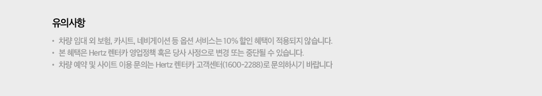 유의사항 : - 차량 임대 외 보험, 카시트, 네비게이션 등 옵션 서비스는 10% 할인 혜택이 적용되지 않습니다. - 본 혜택은 Hertz 렌터카 영업정책 혹은 당사 사정으로 변경 또는 중단될 수 있습니다. - 차량 예약 및 사이트 이용 문의는 Hertz 렌터카 고객센터(1600-2288)로 문의하시기 바랍니다.