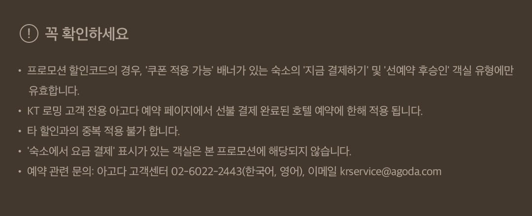 꼭 확인하세요 • 프로모션 할인코드의 경우, '쿠폰 적용 가능' 배너가 있는 숙소의 '지금 결제하기' 및 '선예약 후승인' 객실 유형에만 유효합니다. • KT 로밍 고객 전용 아고다 예약 페이지에서 선불 결제 완료된 호텔 예약에 한해 적용 됩니다. • 타 할인과의 중복 적용 불가 합니다. • '숙소에서 요금 결제' 표시가 있는 객실은 본 프로모션에 해당되지 않습니다. • 예약 관련 문의: 아고다 고객센터 02-6022-2443(한국어, 영어), 이메일 krservice@agoda.com 