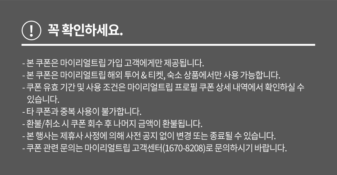 꼭 확인하세요. - 본 쿠폰은 마이리얼트립 가입 고객에게만 제공됩니다. - 본 쿠폰은 마이리얼트립 해외 투어 & 티켓, 숙소 상품에서만 사용 가능합니다. - 쿠폰 유효 기간 및 사용 조건은 마이리얼트립 프로필 쿠폰 상세 내역에서 확인하실 수 있습니다. - 타 쿠폰과 중복 사용이 불가합니다. - 환불/취소 시 쿠폰 회수 후 나머지 금액이 환불됩니다. - 본 행사는 제휴사 사정에 의해 사전 공지 없이 변경 또는 종료될 수 있습니다. - 쿠폰 관련 문의는 마이리얼트립 고객센터(1670-8208)로 문의하시기 바랍니다.