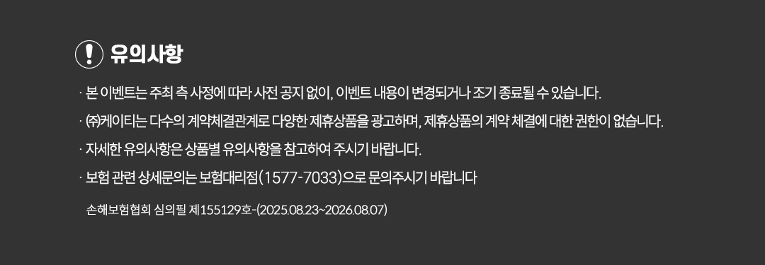 유의사항 · 본 이벤트는 주최 측 사정에 따라 사전 공지 없이, 이벤트 내용이 변경되거나 조기 종료될 수 있습니다. · ㈜케이티는 다수의 계약체결관계로 다양한 제휴상품을 광고하며, 제휴상품의 계약 체결에 대한 권한이 없습니다. · 자세한 유의사항은 상품별 유의사항을 참고하여 주시기 바랍니다. · 보험 관련 상세문의는 보험대리점(1577-7033)으로 문의주시기 바랍니다 손해보험협회 심의필 제131243호(2024.08.26~2025.08.26)