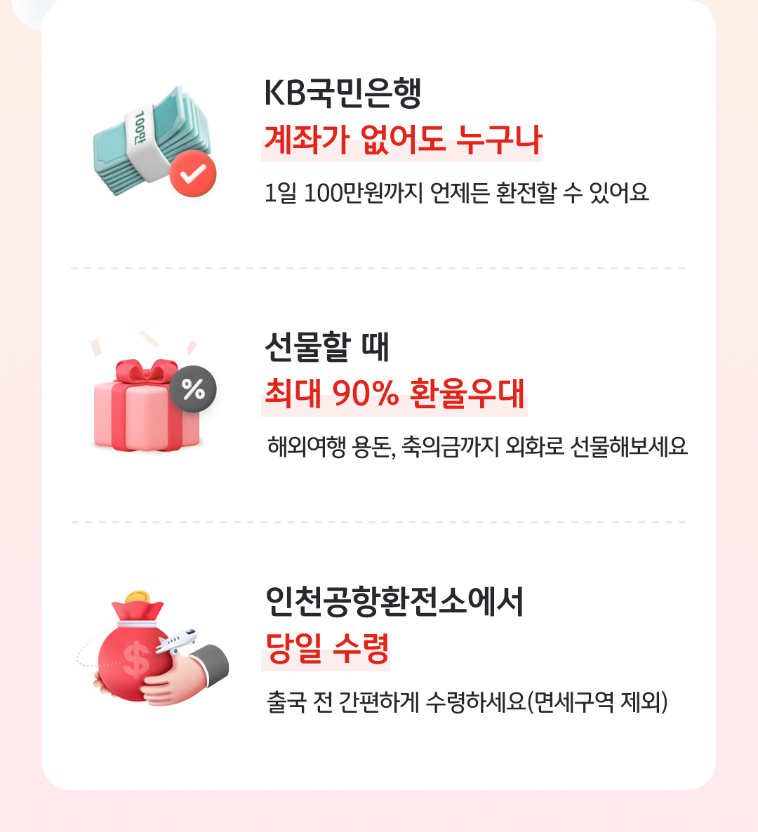 KB국민은행 계좌가 없어도 누구나 - 1일 100만원까지 언제든 환전할 수 있어요 / 선물할 때 최대 90% 환율우대 - 해외여행 용돈, 축의금까지 외화로 선물해보세요 / 인천공항환전소에서 당일 수령 - 출국 전 간편하게 수령하세요(면세구역 제외)