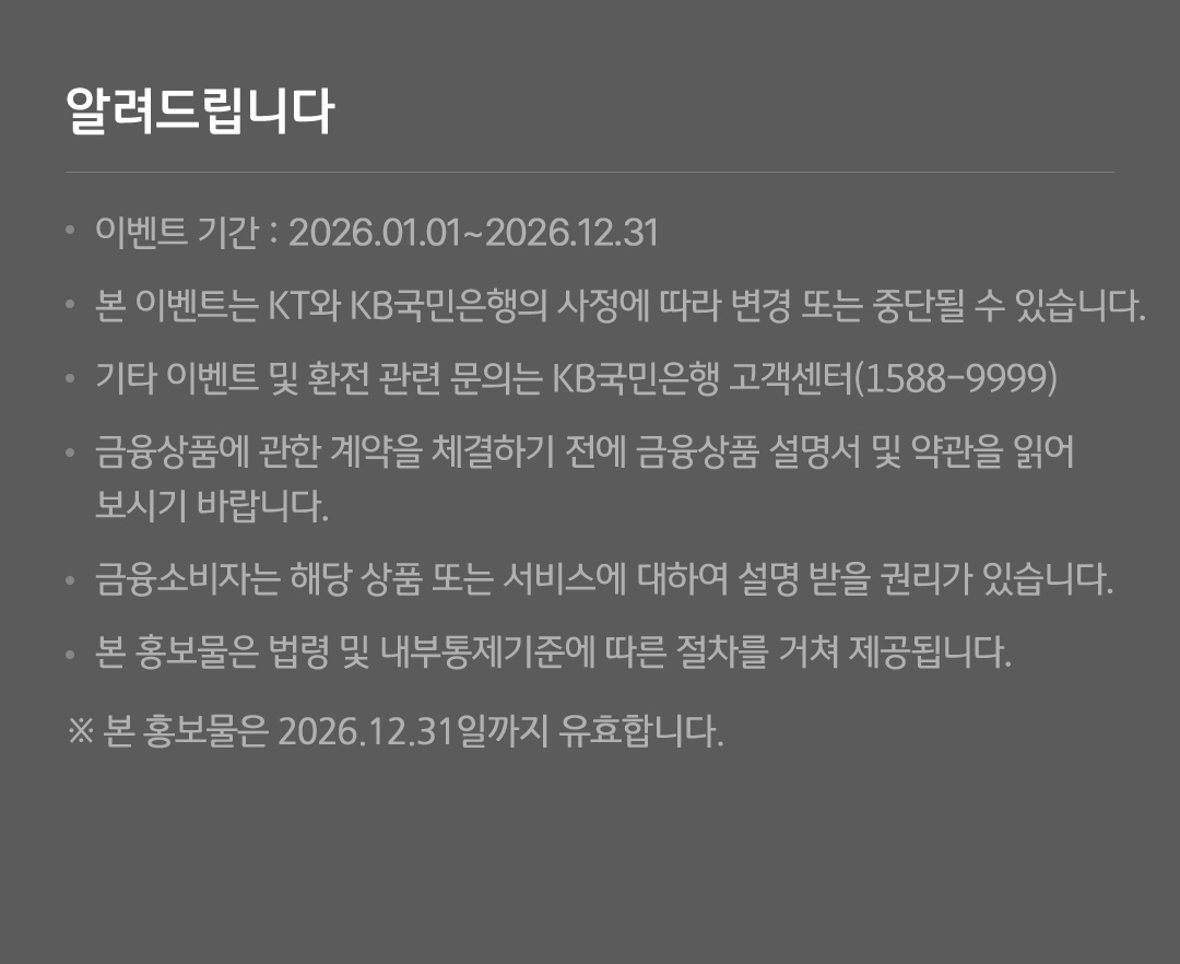 알려드립니다 - 이벤트 기간 : 2025.02.28.-2025.12.31. - 본 이벤트는 KT와 KB국민은행의 사정에 따라 변경 또는 중단될 수 있습니다. - 기타 이벤트 및 환전 관련 문의는 KB국민은행 고객센터(1588-9999) - 금융상품에 관한 계약을 체결하기 전에 금융상품 설명서 및 약관을 읽어 보시기 바랍니다. - 금융소비자는 해당 상품 또는 서비스에 대하여 설명 받을 권리가 있습니다. - 본 홍보물은 법령 및 내부통제기준에 따른 절차를 거쳐 제공됩니다. ※ 본 홍보물은 2025년 12월 31일까지 유효합니다. ※ 준법감시인 심의필 제 2025-0222-1호(2025.02.28.) (유효기간 : 2025.02.28.~2025.12.31.)