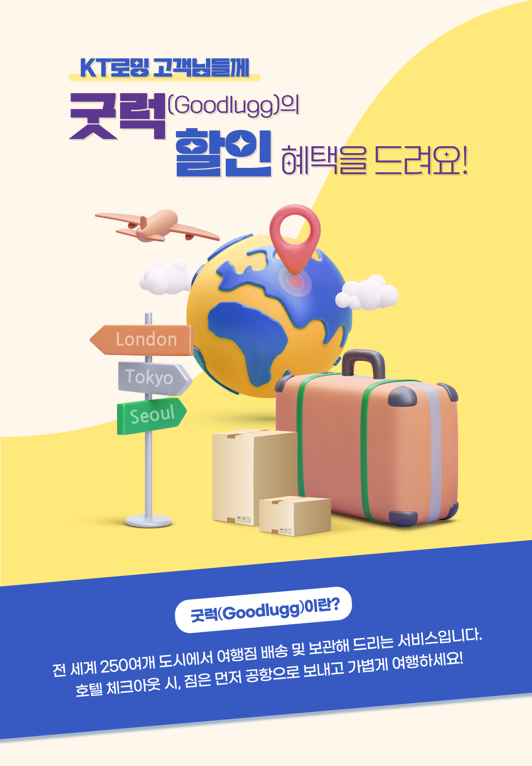 KT로밍 고객님들께 굿럭(Goodlugg)의 할인 혜택을 드려요! 굿럭(Goodlugg)이란? 전 세계 250여개 도시에서 여행짐 배송 및 보관해 드리는 서비스입니다. 호텔 체크아웃 시, 짐은 먼저 공항으로 보내고 가볍게 여행하세요!