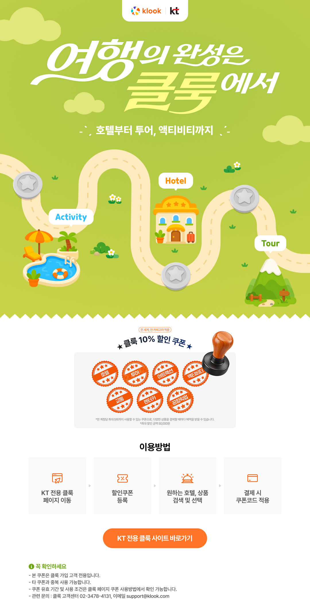 여행의 완성은 클룩에서. 호텔부터 투어, 액티비티까지. 전 세계, 전 카테고리 적용 클룩 10% 할인 쿠폰 (호텔, 투어, 어트랙션, 액티비티, 교통, 렌터카, 공항픽업). 한 계정당 최대 5회까지 사용할 수 있는 쿠폰으로 다양한 상품을 결제할 때마다 혜택을 받을 수 있습니다. 최대 할인 금액 50,000원. 이용방법: 1. KT 전용 클룩 페이지 이동, 2. 할인쿠폰 등록, 3. 원하는 호텔 상품 검색 및 선택, 4. 결제 시 쿠폰코드 적용. 꼭 확인하세요: 본 쿠폰은 클룩 가입 고객 전용입니다. 타 쿠폰과 중복 사용 가능합니다. 쿠폰 유효 기간 및 사용 조건은 클룩 페이지 쿠폰 사용방법에서 확인 가능합니다. 관련 문의: 클룩 고객센터 02-3478-4131, 이메일 support@klook.com