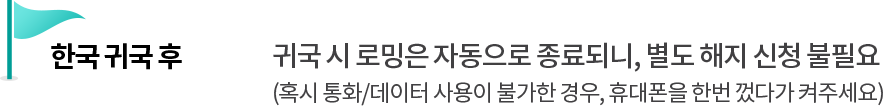 한국 귀국 후 - 귀국 시 로밍은 자동으로 종료되니, 별도 해지 신청 불필요 (혹시 통화/데이터 사용이 불가한 경우, 휴대폰을 한번 껐다가 켜주세요)